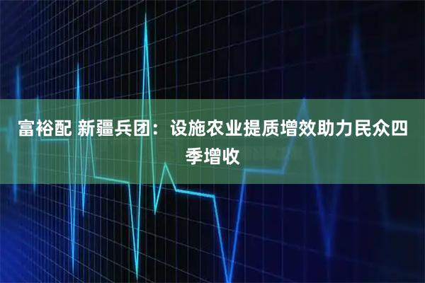 富裕配 新疆兵团：设施农业提质增效助力民众四季增收