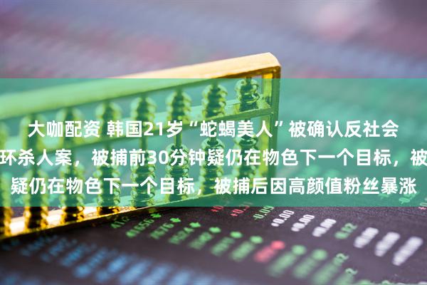 大咖配资 韩国21岁“蛇蝎美人”被确认反社会人格，曾在宾馆制造连环杀人案，被捕前30分钟疑仍在物色下一个目标，被捕后因高颜值粉丝暴涨