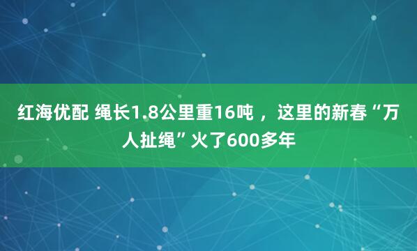 红海优配 绳长1.8公里重16吨 ，这里的新春“万人扯绳”火了600多年