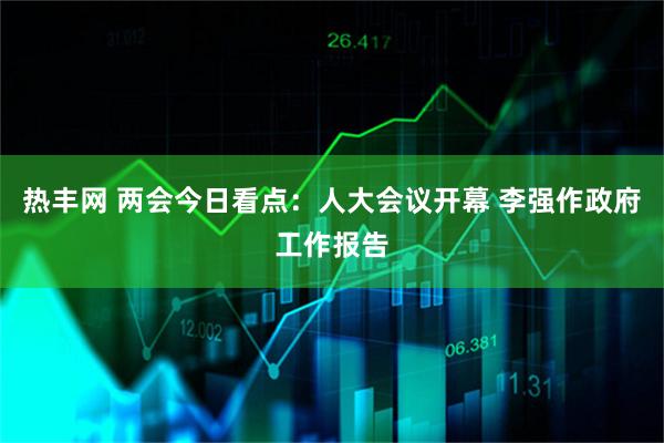 热丰网 两会今日看点：人大会议开幕 李强作政府工作报告