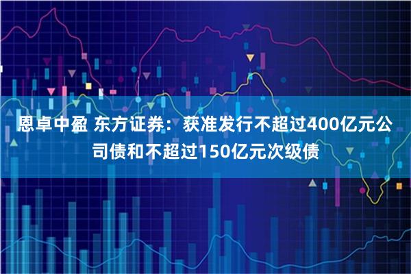 恩卓中盈 东方证券：获准发行不超过400亿元公司债和不超过150亿元次级债