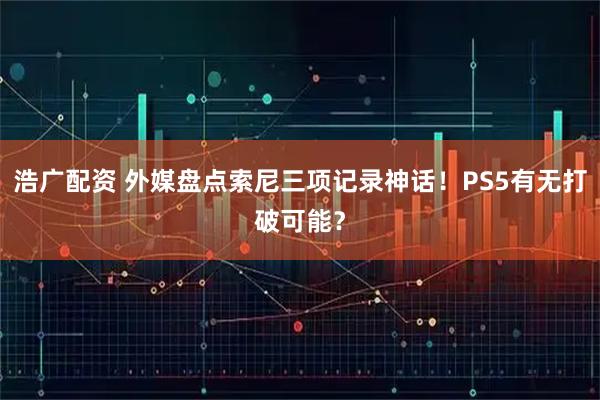 浩广配资 外媒盘点索尼三项记录神话！PS5有无打破可能？