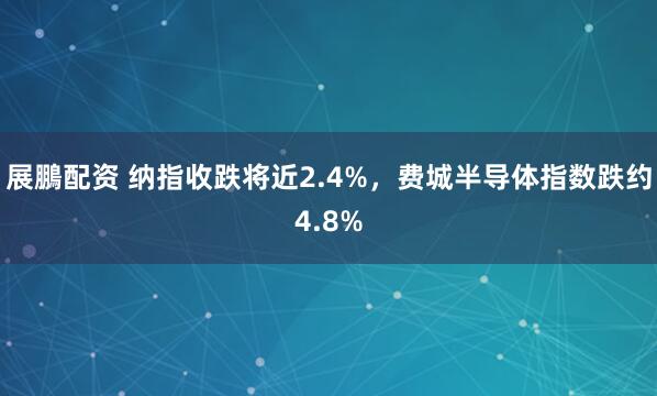 展鵬配资 纳指收跌将近2.4%，费城半导体指数跌约4.8%