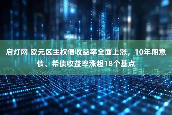 启灯网 欧元区主权债收益率全面上涨，10年期意债、希债收益率涨超18个基点