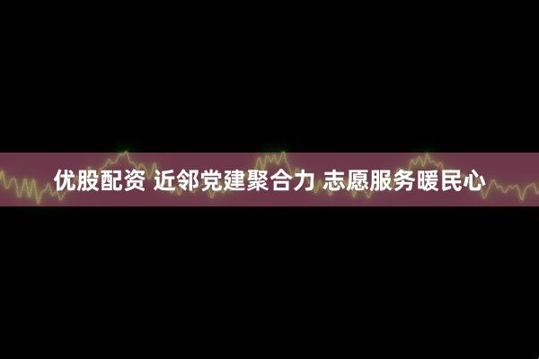 优股配资 近邻党建聚合力 志愿服务暖民心