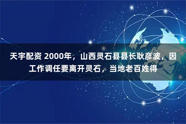 天宇配资 2000年，山西灵石县县长耿彦波，因工作调任要离开灵石，当地老百姓得