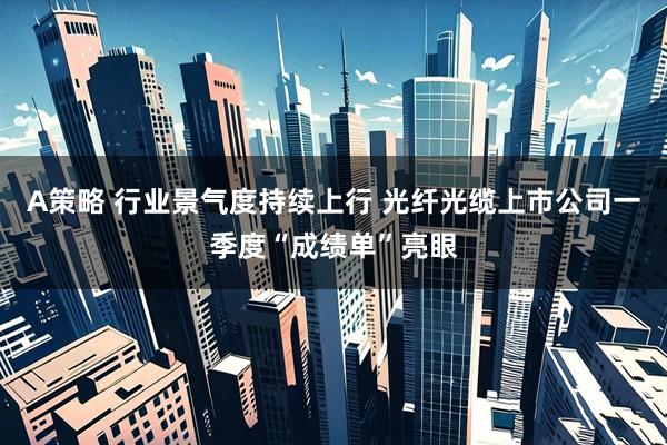 A策略 行业景气度持续上行 光纤光缆上市公司一季度“成绩单”亮眼