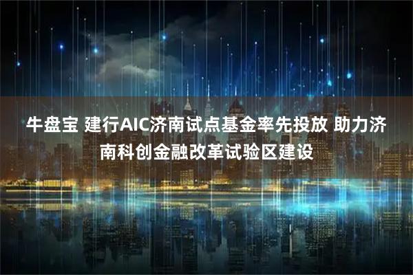 牛盘宝 建行AIC济南试点基金率先投放 助力济南科创金融改革试验区建设
