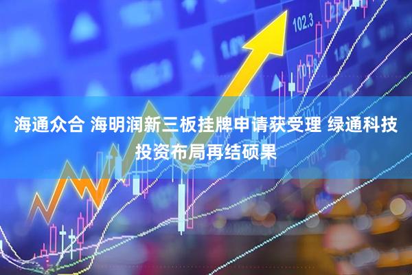 海通众合 海明润新三板挂牌申请获受理 绿通科技投资布局再结硕果