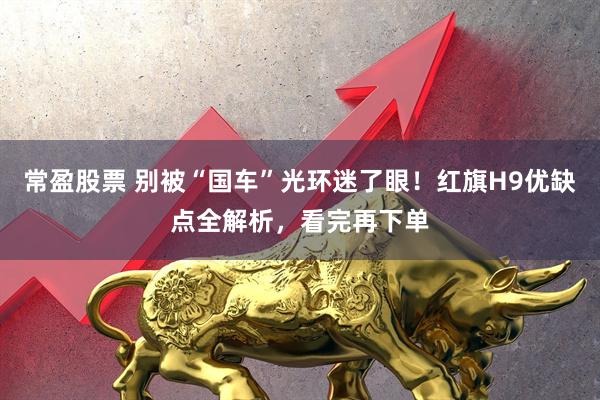 常盈股票 别被“国车”光环迷了眼！红旗H9优缺点全解析，看完再下单
