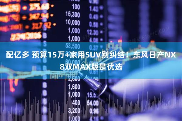 配亿多 预算15万+家用SUV别纠结！东风日产NX8双MAX版是优选
