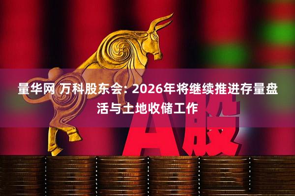 量华网 万科股东会: 2026年将继续推进存量盘活与土地收储工作