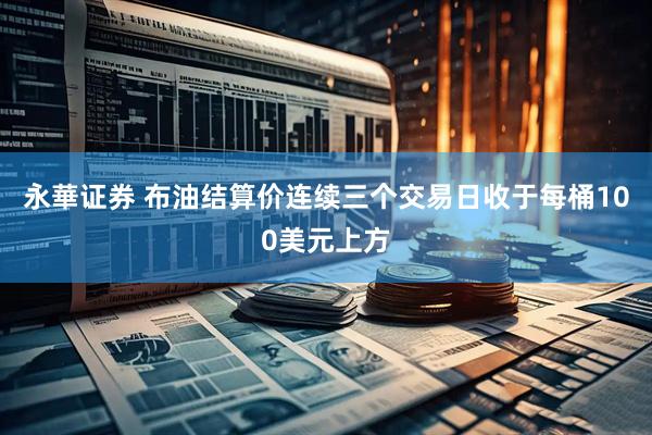 永華证券 布油结算价连续三个交易日收于每桶100美元上方