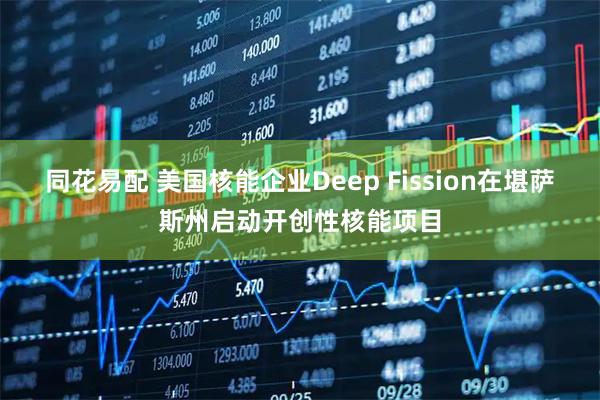 同花易配 美国核能企业Deep Fission在堪萨斯州启动开创性核能项目