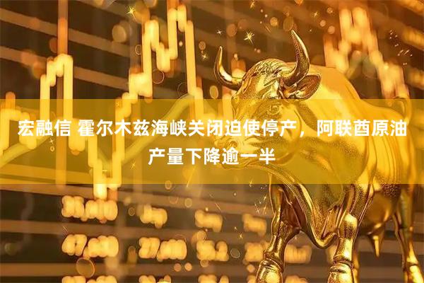 宏融信 霍尔木兹海峡关闭迫使停产，阿联酋原油产量下降逾一半