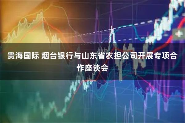 贵海国际 烟台银行与山东省农担公司开展专项合作座谈会