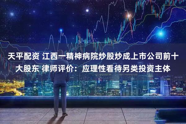 天平配资 ﻿江西一精神病院炒股炒成上市公司前十大股东 律师评价：应理性看待另类投资主体