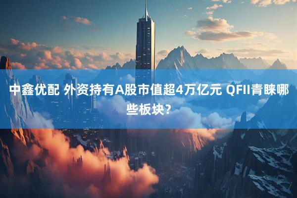 中鑫优配 外资持有A股市值超4万亿元 QFII青睐哪些板块？