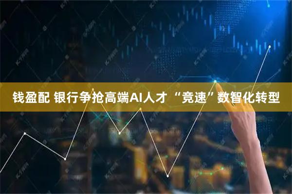 钱盈配 银行争抢高端AI人才 “竞速”数智化转型