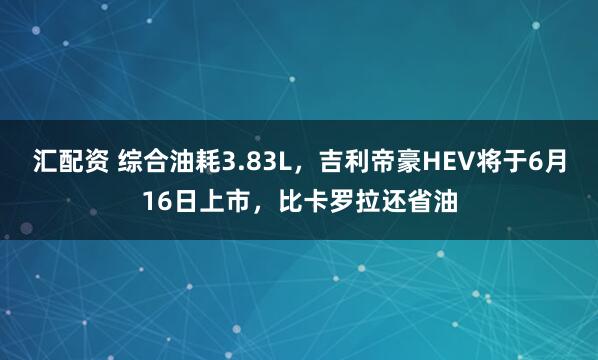 汇配资 综合油耗3.83L，吉利帝豪HEV将于6月16日上市，比卡罗拉还省油