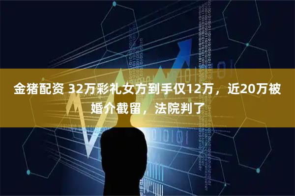 金猪配资 32万彩礼女方到手仅12万，近20万被婚介截留，法院判了