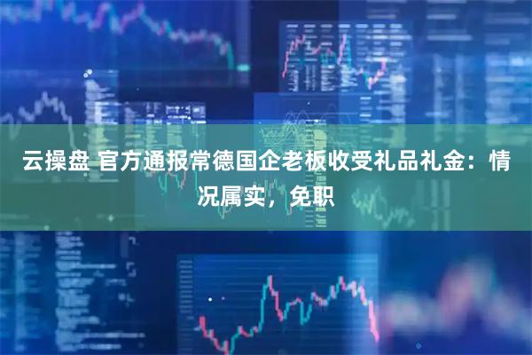 云操盘 官方通报常德国企老板收受礼品礼金：情况属实，免职