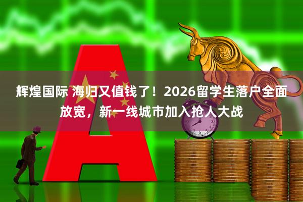 辉煌国际 海归又值钱了！2026留学生落户全面放宽，新一线城市加入抢人大战