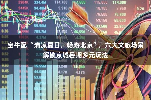 宝牛配 “清凉夏日，畅游北京”，六大文旅场景解锁京城暑期多元玩法