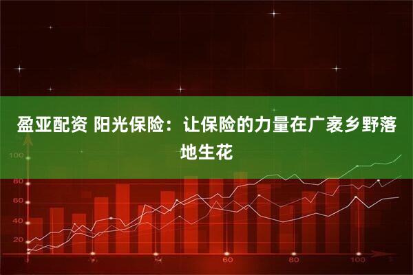 盈亚配资 阳光保险:让保险的力量在广袤乡野落地生花