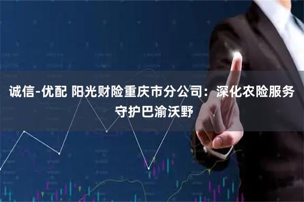 诚信-优配 阳光财险重庆市分公司：深化农险服务 守护巴渝沃野