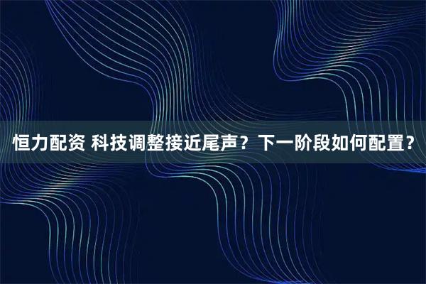 恒力配资 科技调整接近尾声？下一阶段如何配置？